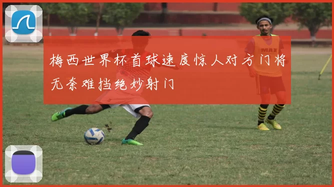 梅西世界杯首球速度惊人对方门将无奈难挡绝妙射门