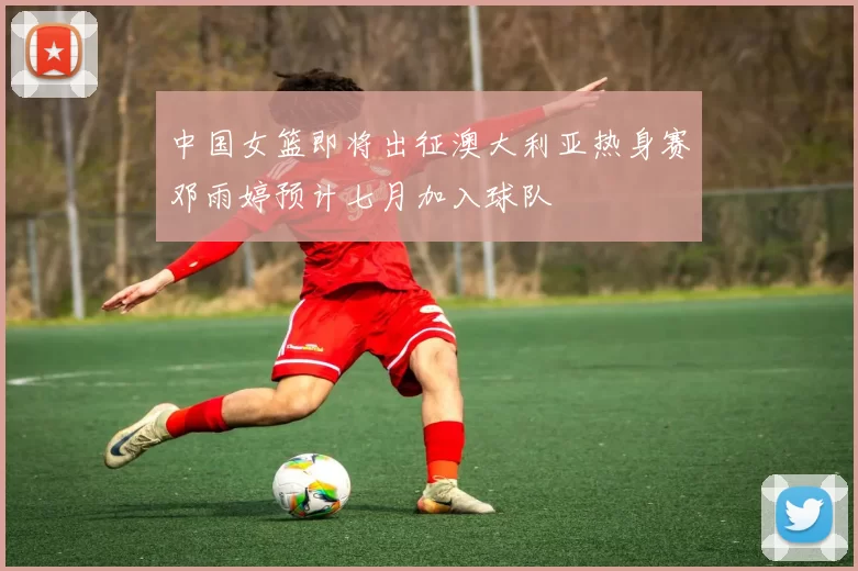 中国女篮即将出征澳大利亚热身赛邓雨婷预计七月加入球队