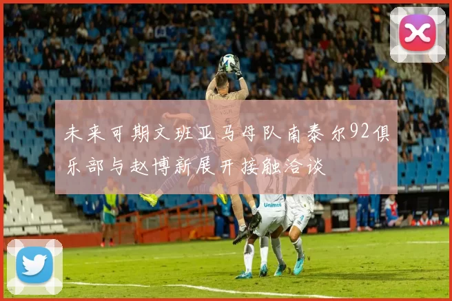 未来可期文班亚马母队南泰尔92俱乐部与赵博新展开接触洽谈